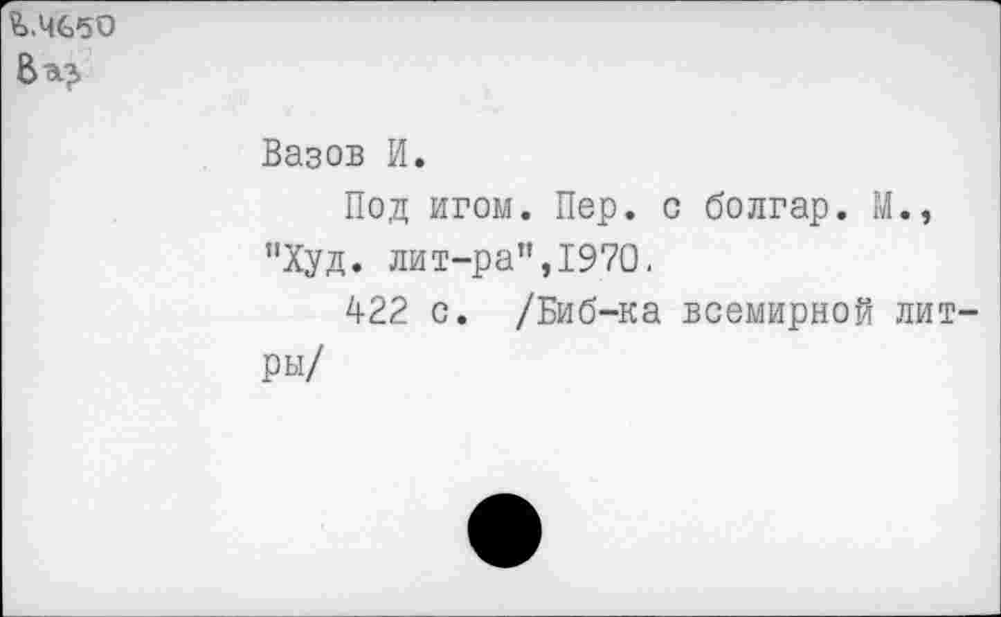 ﻿£>.ЧббО
Вазов И.
Под игом. Пер. с болгар. М.» "Худ. лит-ра",1970.
422 с. /Биб-ка всемирной литры/